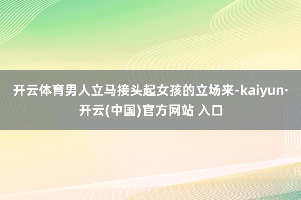 開云體育男人立馬接頭起女孩的立場來-kaiyun·開云(中國)官方網站 入口