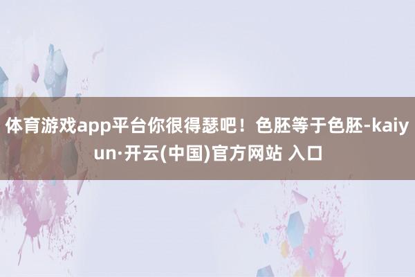 體育游戲app平臺你很得瑟吧！色胚等于色胚-kaiyun·開云(中國)官方網站 入口
