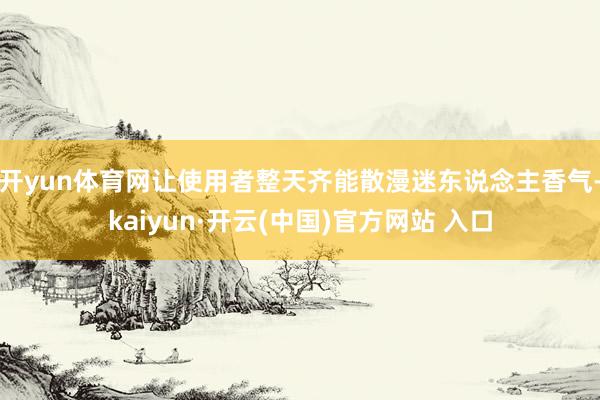開yun體育網讓使用者整天齊能散漫迷東說念主香氣-kaiyun·開云(中國)官方網站 入口