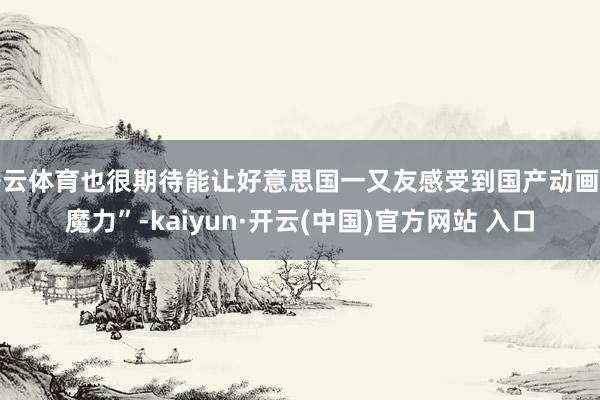 開云體育也很期待能讓好意思國一又友感受到國產動畫的魔力”-kaiyun·開云(中國)官方網站 入口