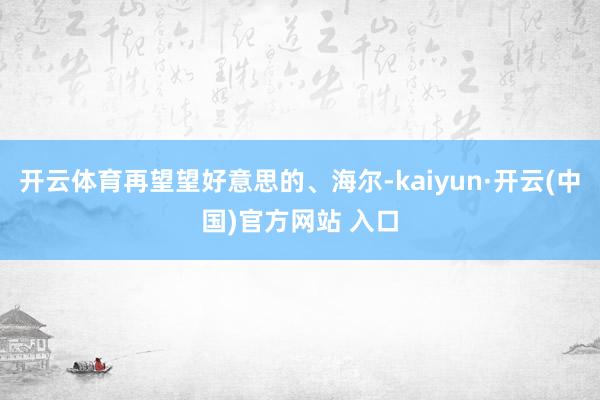 開云體育再望望好意思的、海爾-kaiyun·開云(中國)官方網(wǎng)站 入口
