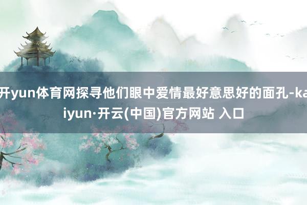 開yun體育網探尋他們眼中愛情最好意思好的面孔-kaiyun·開云(中國)官方網站 入口