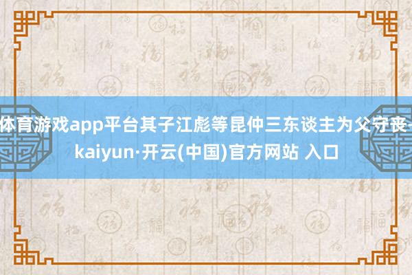 體育游戲app平臺其子江彪等昆仲三東談主為父守喪-kaiyun·開云(中國)官方網站 入口