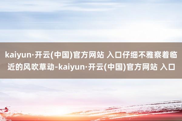 kaiyun·開云(中國)官方網站 入口仔細不雅察著臨近的風吹草動-kaiyun·開云(中國)官方網站 入口