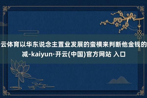開云體育以華東說念主置業(yè)發(fā)展的蠻橫來判斷他金錢的增減-kaiyun·開云(中國)官方網(wǎng)站 入口