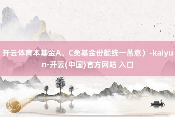 開云體育本基金A、C類基金份額統(tǒng)一蓄意）-kaiyun·開云(中國)官方網(wǎng)站 入口