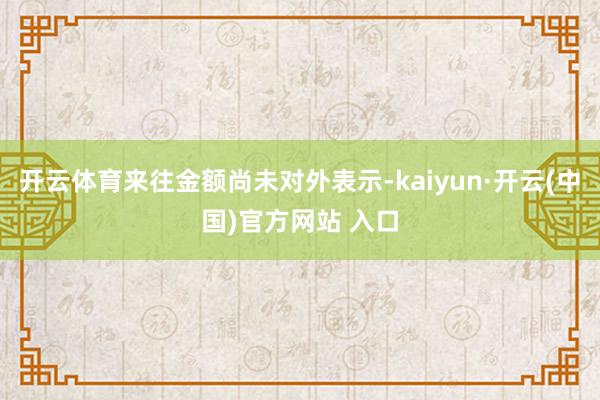 開云體育來往金額尚未對外表示-kaiyun·開云(中國)官方網站 入口