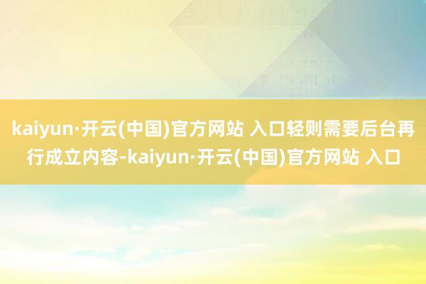kaiyun·開云(中國)官方網站 入口輕則需要后臺再行成立內容-kaiyun·開云(中國)官方網站 入口