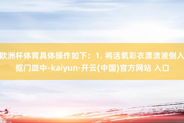 歐洲杯體育具體操作如下:1. 將活氧彩衣漂漬液倒入摳門皿中-kaiyun·開云(中國)官方網站 入口