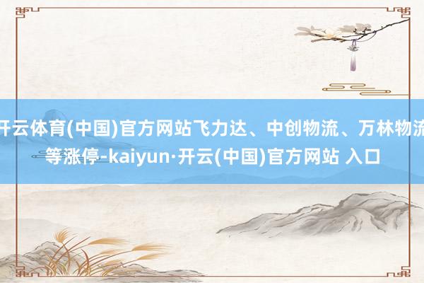 開云體育(中國)官方網站飛力達、中創物流、萬林物流等漲停-kaiyun·開云(中國)官方網站 入口